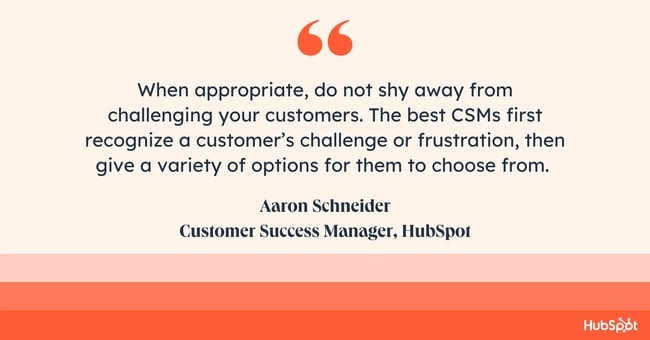 How do you empathize with a customer when troubleshooting complex issues. quote reads: “When appropriate, do not shy away from challenging your customers. The best customer success managers (CSMs) first recognize a customer’s challenge or frustration, then give a variety of options for them to choose from. Giving just the answer to a customer’s inquiry limits the potential value of them coming to you for guidance. Every interaction is a chance to help that customer grow and realize the true value of both the product and their CSM,”  says Aaron Schneider, a Customer Success Manager at HubSpot.