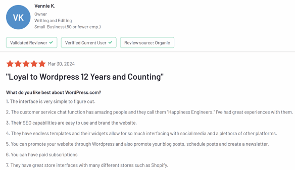 WordPress G2 Review: "Loyal to WordPress 12 Years and Counting" What do you like best about WordPress.com? 1. The interface is very simple to figure out.  2. The customer service chat function has amazing people and they call them "Happiness Engineers." I've had great experiences with them.  3. Their SEO capabilities are easy to use and brand the website.  4. They have endless templates and their widgets allow for so much interfacing with social media and a plethora of other platforms.  5. You can promote your website through WordPress and also promote your blog posts, schedule posts and create a newsletter.  6. You can have paid subscriptions  7. They have great store interfaces with many different stores such as Shopify.