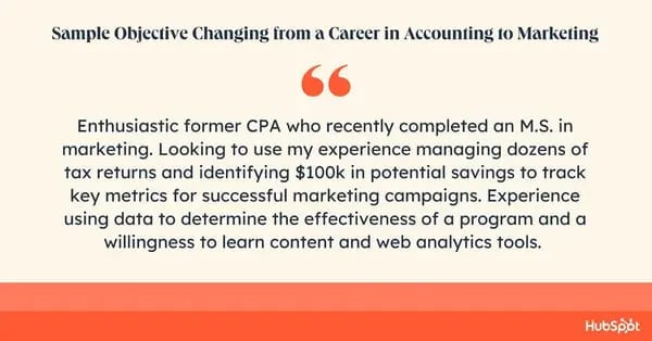 Career objective sample. Enthusiastic former CPA who recently completed an M.S. in marketing. Looking to use my experience managing dozens of tax returns and identifying $100k in potential savings to track key metrics for successful marketing campaigns. Experience using data to determine the effectiveness of a program and a willingness to learn content and web analytics tools.