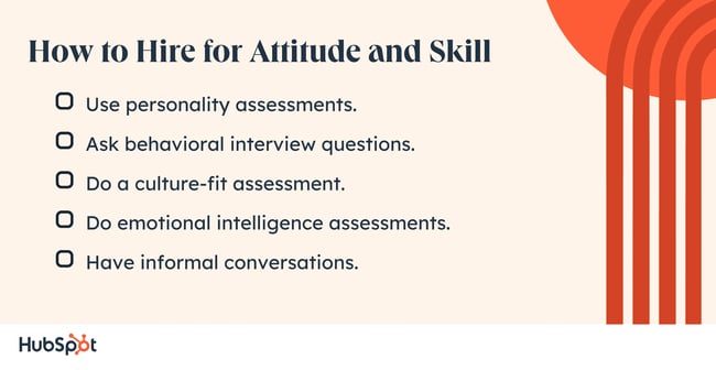 Hire for Attitude and Skill Use personality assessments. Ask behavioral interview questions. Do a culture-fit assessment. Do emotional intelligence assessments. Have informal conversations