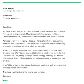 Dear Elise, My name is Mark Morgan, and I’m a freelance graphic designer with a passion for bold marketing materials. I found your marketing company while on LinkedIn the other day, and I would love to collaborate with you in the future. As I read up on your company, I discovered a lot of similarities between my work and your organization. I, too, <a href=