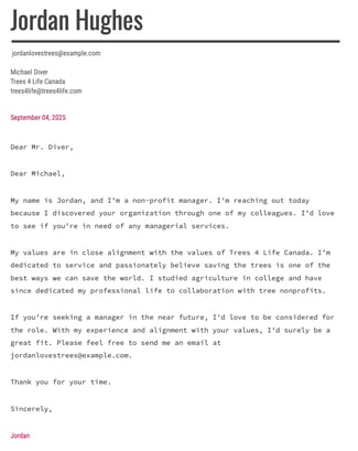 Dear Michael, My name is Jordan, and I’m a non-profit manager. I’m reaching out today because I discovered your organization through one of my colleagues. I’d love to see if you’re in need of any managerial services. My values are in close alignment with the values of Trees 4 Life Canada. I’m dedicated to service and passionately believe saving the trees is one of the best ways we can save the world. I studied agriculture in college and have since dedicated my professional life to collaboration with tree nonprofits. If you’re seeking a manager in the near future, I’d love to be considered for the role. With my experience and alignment with your values, I’d surely be a great fit. Please feel free to send me an email at jordanlovestrees@example.com. Thank you for your time. Sincerely, Jordan