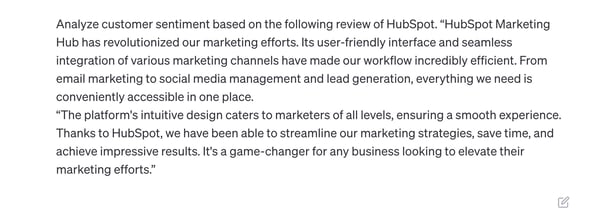 chatgpt customer service prompt: Analyze customer sentiment based on the following review of HubSpot. HubSpot Marketing Hub has revolutionized our marketing efforts. Its user-friendly interface and seamless integration of various marketing channels have made our workflow incredibly efficient. From email marketing to social media management and lead generation, everything we need is conveniently accessible in one place. “The platform's intuitive design caters to marketers of all levels, ensuring a smooth experience. Thanks to HubSpot, we have been able to streamline our marketing strategies, save time, and achieve impressive results. It's a game-changer for any business looking to elevate their marketing efforts.”