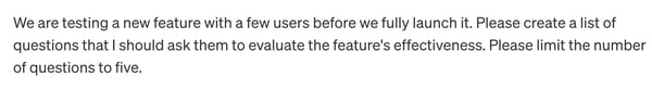 chatgpt customer service prompt: We are testing a new feature with a few users before we fully launch it. Please create a list of questions that I should ask them to evaluate the feature's effectiveness. Please limit the number of questions to five.