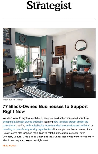 From New York Magazine, The Strategist curates deals, shopping advice, and discounts. The newsletter does a great job of including relevant shopping information and paying attention to the trends. The Strategist also includes various products and services to shop for, casting a wide net. What I like: The newsletter starts with different sections covering the best deals and discounts, followed by top stories worldwide. The Strategist is a perfect example of an effective email structure with a simplistic design. The writing style is personal (second person) and blended with relevant visuals. Though the Strategist covers various discounts and deals, it doesn’t fluff the newsletter merely with the deals. Instead, they share stories about various social issues and topics related to what’s happening around the globe. Best for: The newsletter works well for ecommerce sites, deals, and discount retailers that release weekly offers for their audiences. Plus, the insightful news and stories offer relevant, valuable content to subscribers.