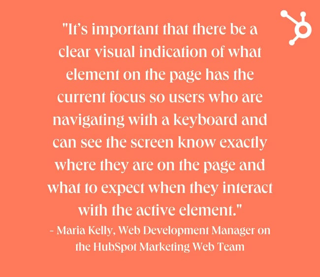 website design mistakes: white text quote on orange background. quote reads: "It’s important that there be a clear visual indication of what element on the page has the current focus so users who are navigating with a keyboard and can see the screen know exactly where they are on the page and what to expect when they interact with the active element." - Maria Kelly, Web Development Manager on the HubSpot Marketing Web Team