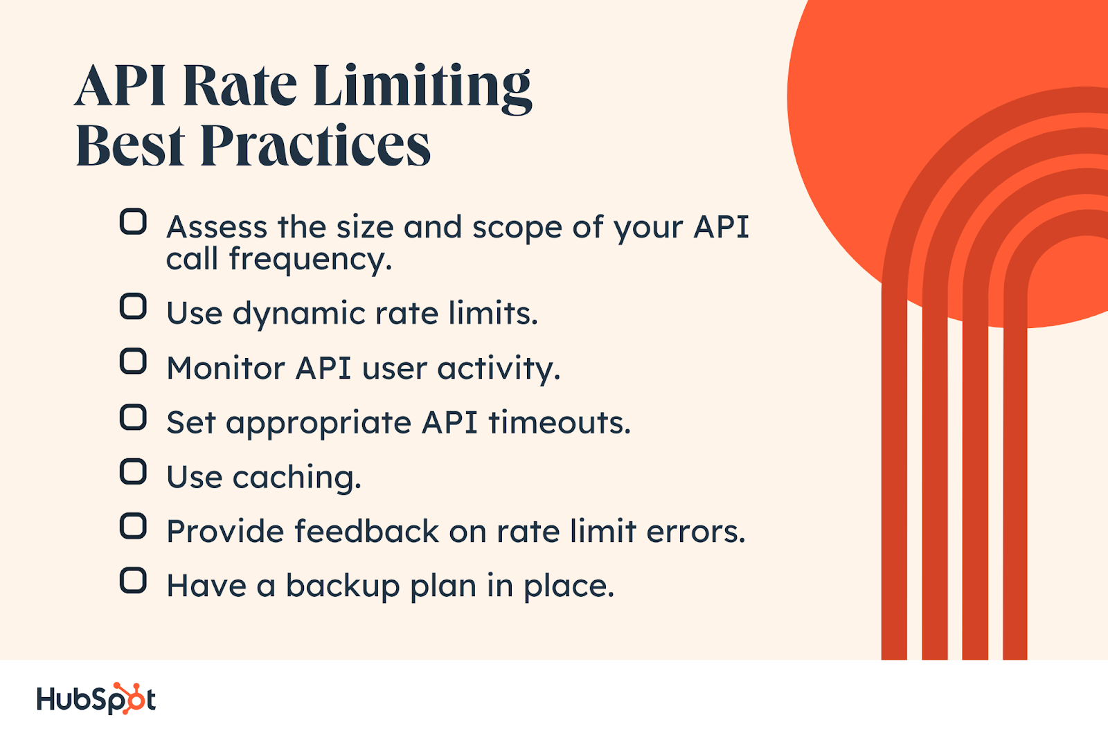 API Rate Limiting Best Practices. Monitor API user activity. Assess the size and scope of your API call frequency. Set appropriate API timeouts. Use dynamic rate limits. Use caching. Provide feedback on rate limit errors. Have a backup plan in place.