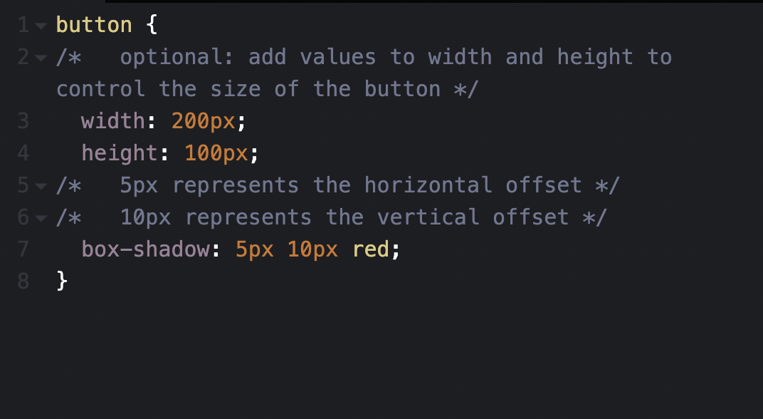CSS box shadow step 3 code: button { /* optional: add values to width and height to control the size of the button */ width: 200px; height 100px; /* 5px represents the horizontal offset */ /* 10px represents the vertical offset */ box-shadow: 5px 10px red; }