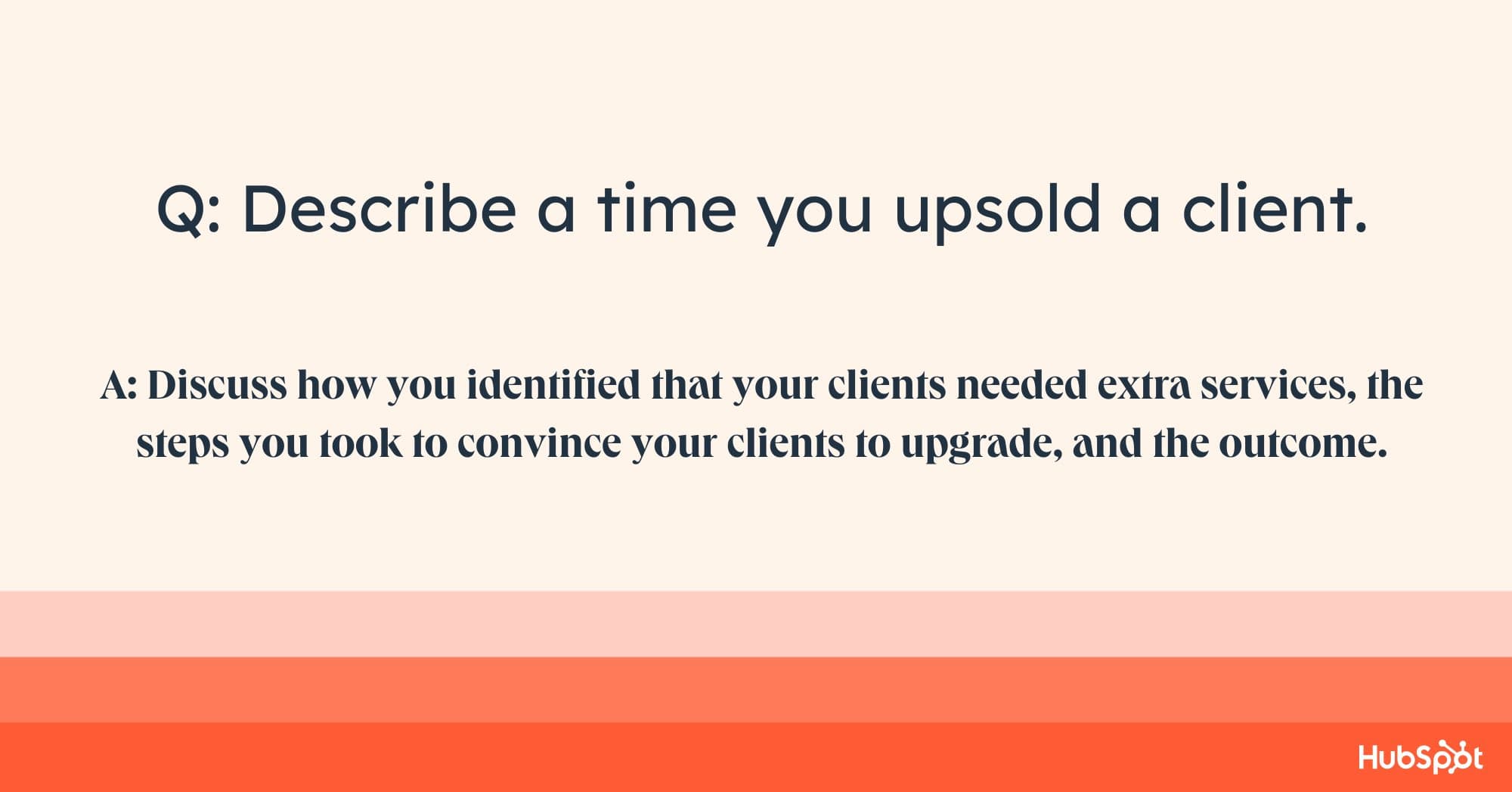 account manager interview questions, Q: Describe a time you upsold a client. A: Discuss how you identified that your clients needed extra services, the steps you took to convince your clients to upgrade, and the outcome.