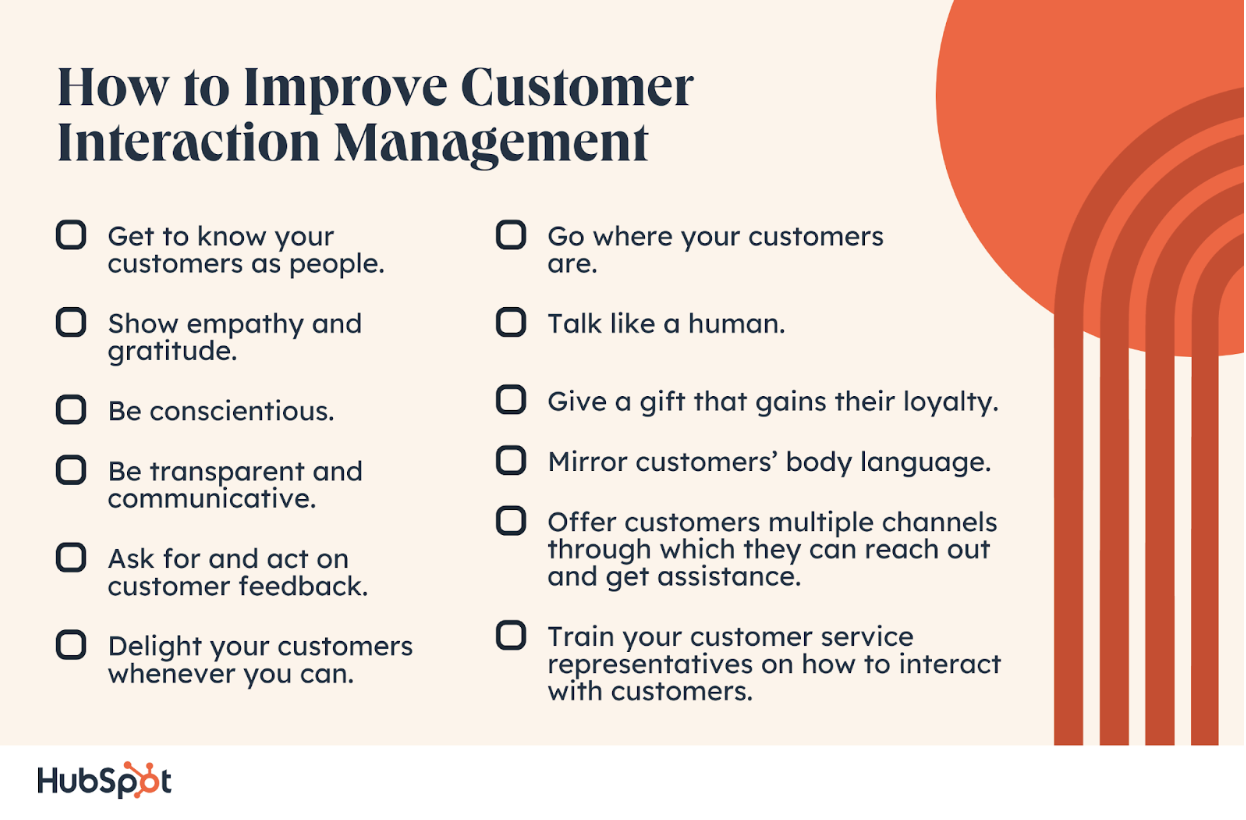 ow to Improve Customer Interaction Management. Get to know your customers as people. Show empathy and gratitude. Be conscientious. Be transparent and communicative. Ask for and act on customer feedback. Delight your customers whenever you can. Go where your customers are. Talk like a human. Give a gift that gains their loyalty. Mirror customers’ body language. Offer customers multiple channels through which they can reach out and get assistance. Train your customer service representatives on how to interact with customers.